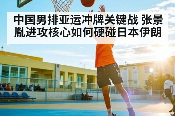 中国男排亚运冲牌关键战 张景胤进攻核心如何硬碰日本伊朗