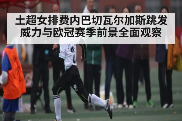 土超女排费内巴切瓦尔加斯跳发威力与欧冠赛季前景全面观察