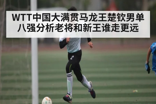 WTT中国大满贯马龙王楚钦男单八强分析老将和新王谁走更远