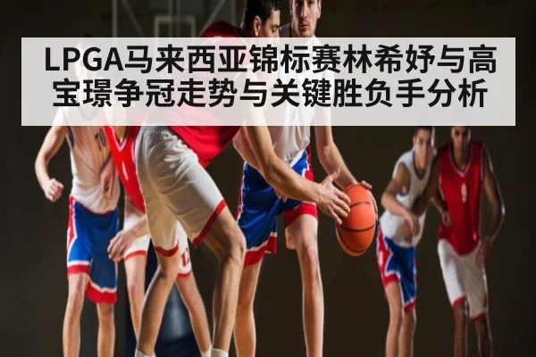 LPGA马来西亚锦标赛林希妤与高宝璟争冠走势与关键胜负手分析