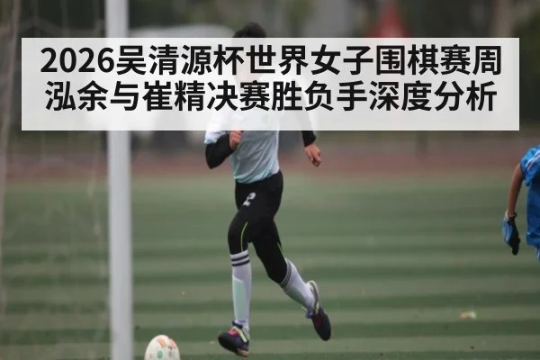 2026吴清源杯世界女子围棋赛周泓余与崔精决赛胜负手深度分析